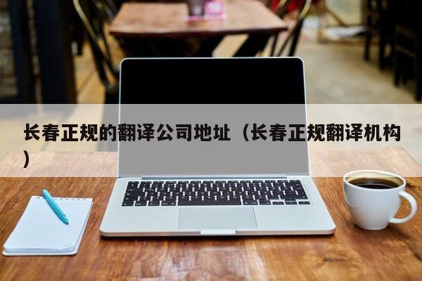 长春正规的翻译公司地址（长春正规翻译机构）