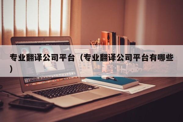 专业翻译公司平台（专业翻译公司平台有哪些）