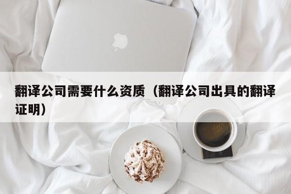 翻译公司需要什么资质（翻译公司出具的翻译证明）