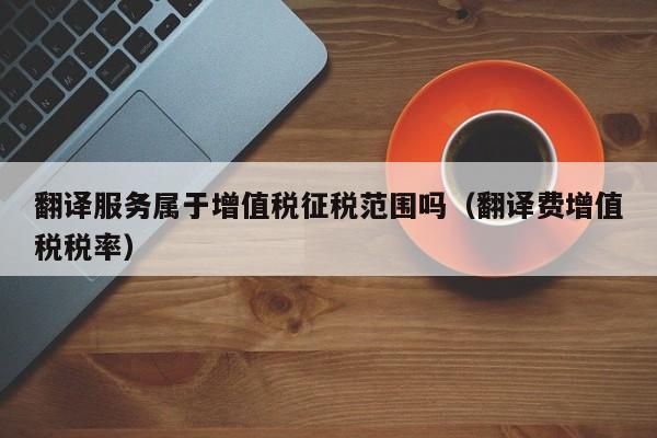 翻译服务属于增值税征税范围吗（翻译费增值税税率）