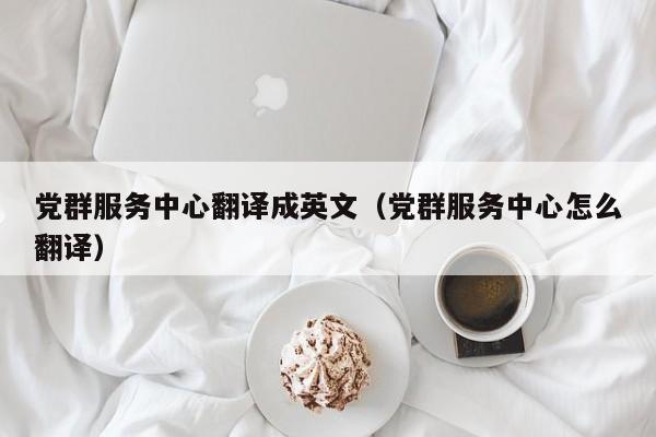 党群服务中心翻译成英文（党群服务中心怎么翻译）
