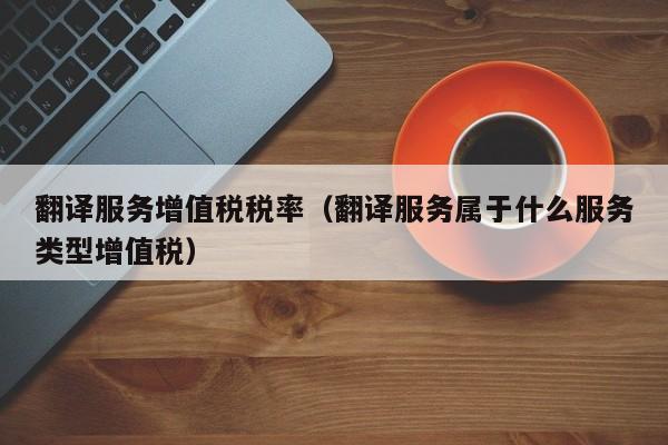 翻译服务增值税税率（翻译服务属于什么服务类型增值税）