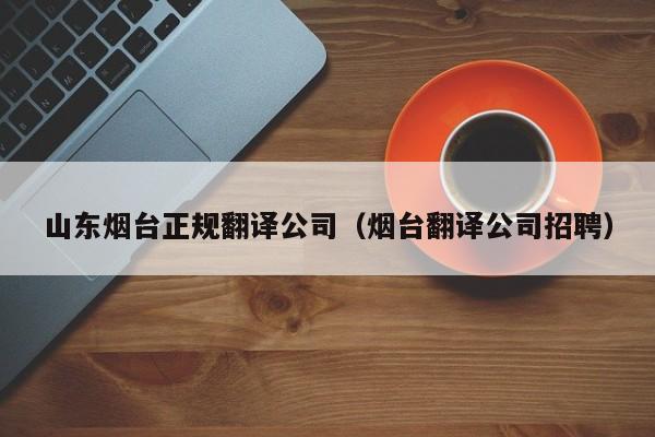 山东烟台正规翻译公司（烟台翻译公司招聘）