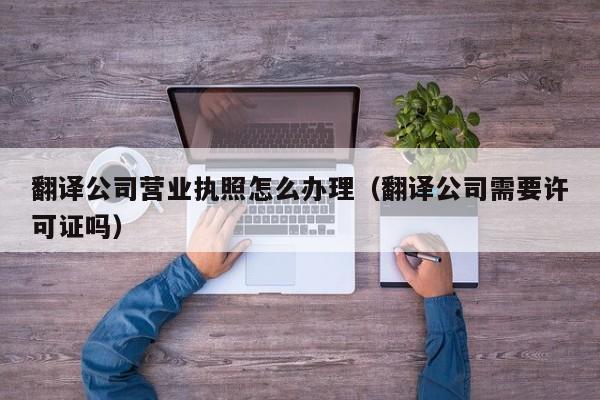 翻译公司营业执照怎么办理（翻译公司需要许可证吗）