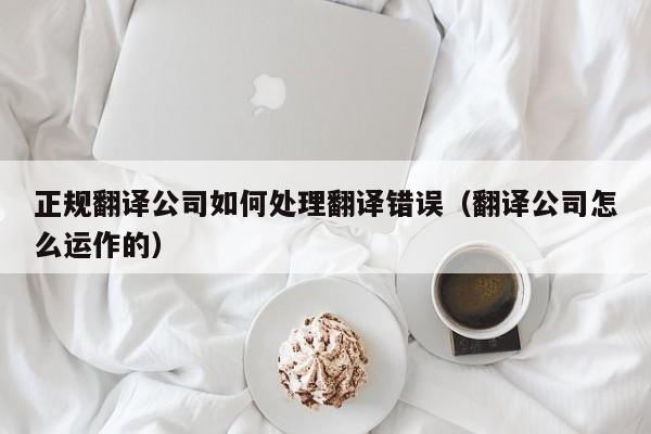 正规翻译公司如何处理翻译错误（翻译公司怎么运作的）