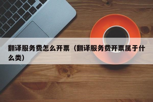 翻译服务费怎么开票（翻译服务费开票属于什么类）