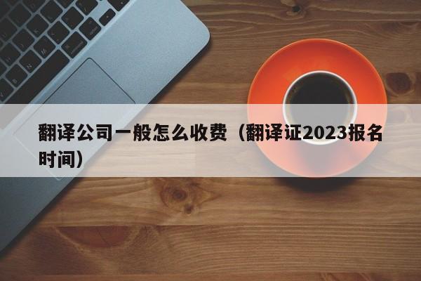 翻译公司一般怎么收费（翻译证2023报名时间）