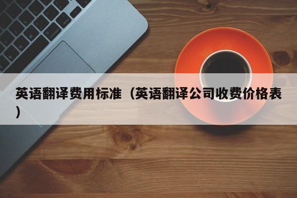 英语翻译费用标准（英语翻译公司收费价格表）