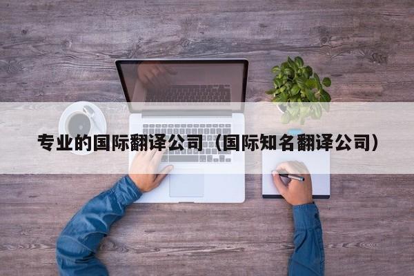 专业的国际翻译公司（国际知名翻译公司）