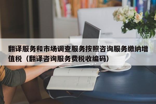 翻译服务和市场调查服务按照咨询服务缴纳增值税（翻译咨询服务费税收编码）