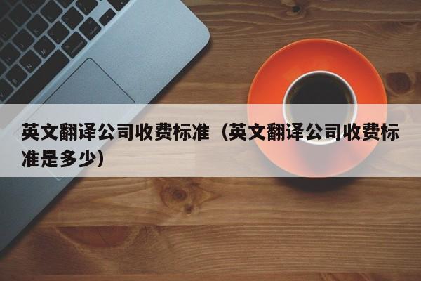 英文翻译公司收费标准（英文翻译公司收费标准是多少）
