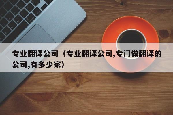专业翻译公司（专业翻译公司,专门做翻译的公司,有多少家）