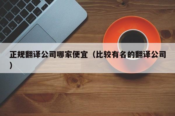 正规翻译公司哪家便宜（比较有名的翻译公司）