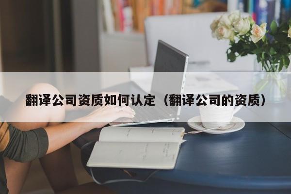 翻译公司资质如何认定（翻译公司的资质）