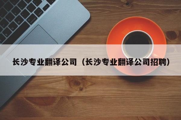 长沙专业翻译公司（长沙专业翻译公司招聘）
