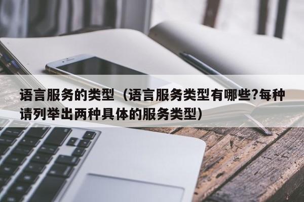 语言服务的类型（语言服务类型有哪些?每种请列举出两种具体的服务类型）