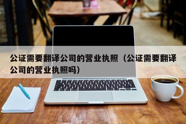 公证需要翻译公司的营业执照（公证需要翻译公司的营业执照吗）