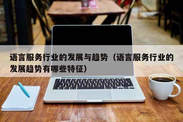 语言服务行业的发展与趋势（语言服务行业的发展趋势有哪些特征）