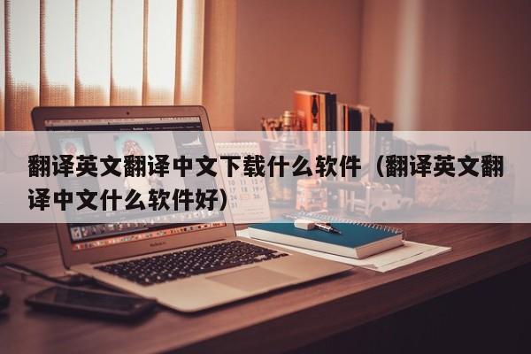 翻译英文翻译中文下载什么软件（翻译英文翻译中文什么软件好）