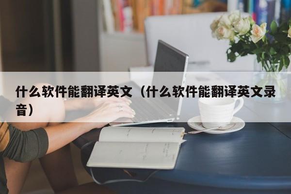 什么软件能翻译英文（什么软件能翻译英文录音）