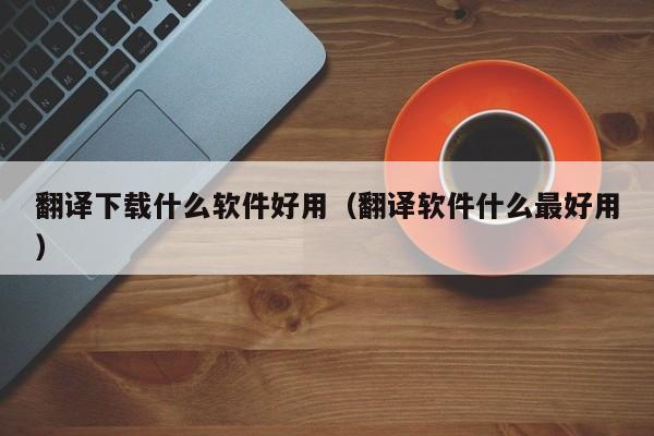 翻译下载什么软件好用（翻译软件什么最好用）