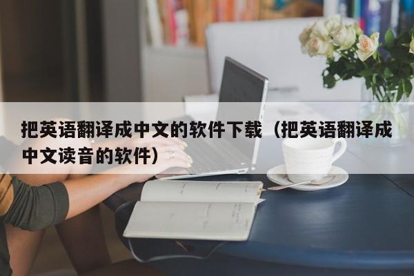 把英语翻译成中文的软件下载（把英语翻译成中文读音的软件）