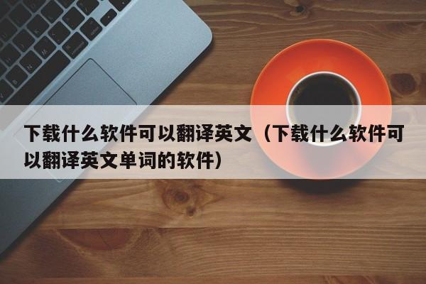 下载什么软件可以翻译英文（下载什么软件可以翻译英文单词的软件）