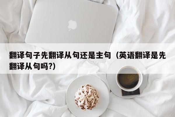 翻译句子先翻译从句还是主句（英语翻译是先翻译从句吗?）
