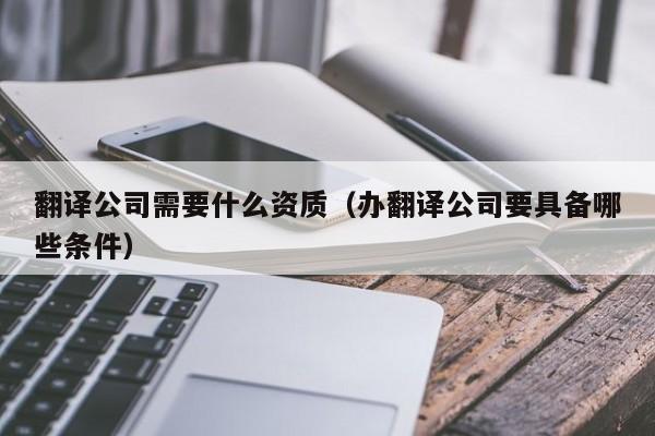 翻译公司需要什么资质（办翻译公司要具备哪些条件）