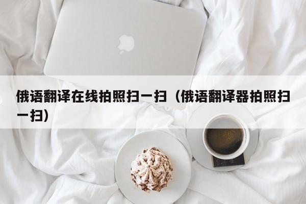 俄语翻译在线拍照扫一扫（俄语翻译器拍照扫一扫）