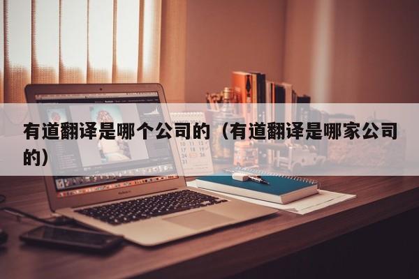 有道翻译是哪个公司的（有道翻译是哪家公司的）