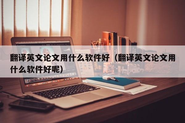 翻译英文论文用什么软件好（翻译英文论文用什么软件好呢）