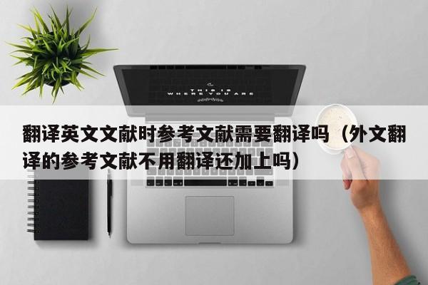 翻译英文文献时参考文献需要翻译吗（外文翻译的参考文献不用翻译还加上吗）