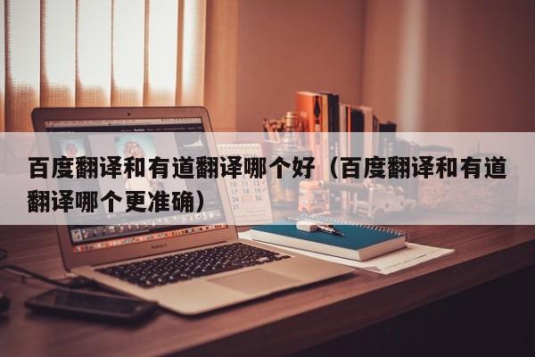 百度翻译和有道翻译哪个好（百度翻译和有道翻译哪个更准确）