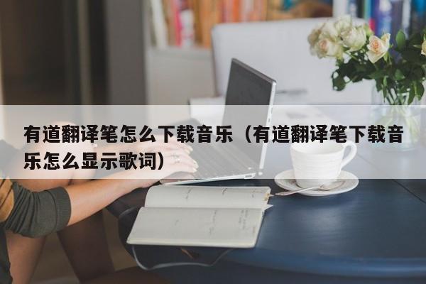 有道翻译笔怎么下载音乐（有道翻译笔下载音乐怎么显示歌词）