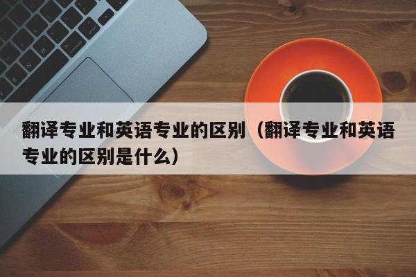 翻译专业和英语专业的区别（翻译专业和英语专业的区别是什么）