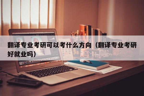 翻译专业考研可以考什么方向（翻译专业考研好就业吗）
