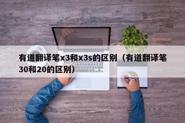 有道翻译笔x3和x3s的区别（有道翻译笔30和20的区别）