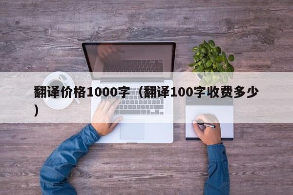 翻译价格1000字（翻译100字收费多少）