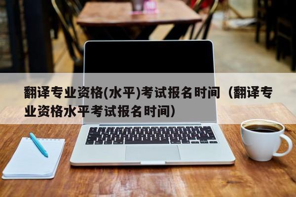 翻译专业资格(水平)考试报名时间（翻译专业资格水平考试报名时间）