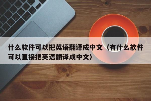 什么软件可以把英语翻译成中文（有什么软件可以直接把英语翻译成中文）