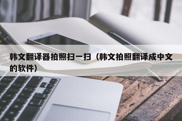 韩文翻译器拍照扫一扫（韩文拍照翻译成中文的软件）