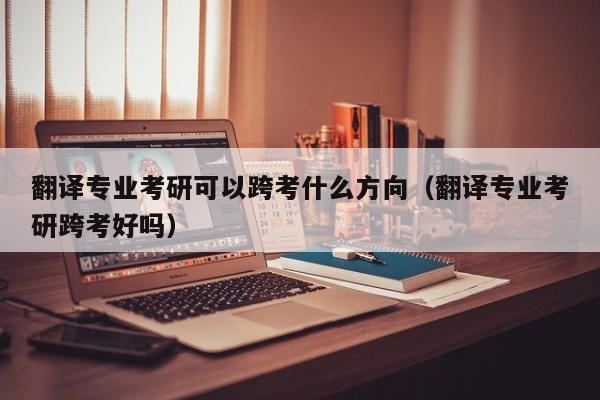 翻译专业考研可以跨考什么方向（翻译专业考研跨考好吗）