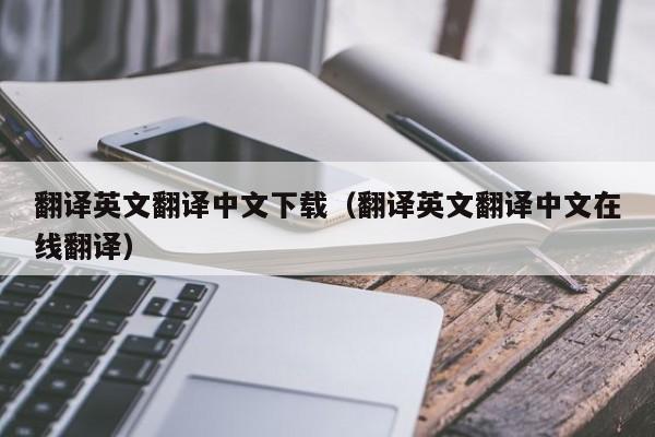翻译英文翻译中文下载（翻译英文翻译中文在线翻译）