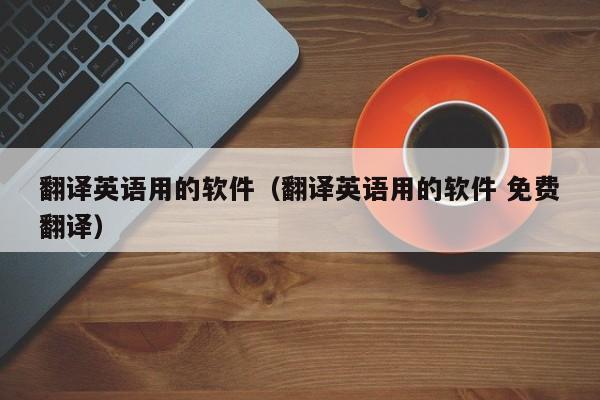 翻译英语用的软件（翻译英语用的软件 免费翻译）