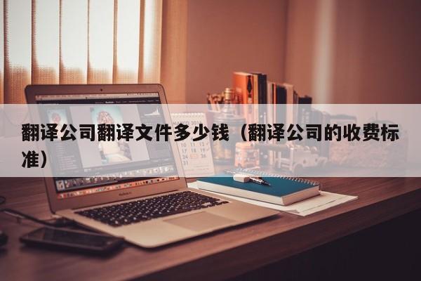 翻译公司翻译文件多少钱（翻译公司的收费标准）