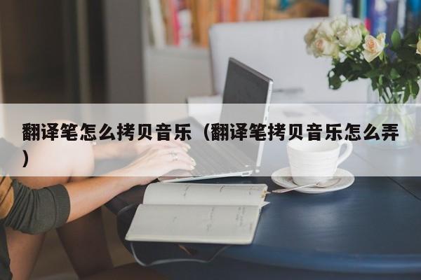翻译笔怎么拷贝音乐（翻译笔拷贝音乐怎么弄）
