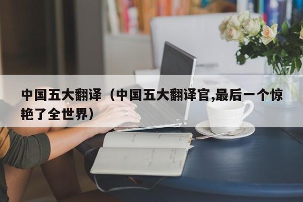 中国五大翻译（中国五大翻译官,最后一个惊艳了全世界）