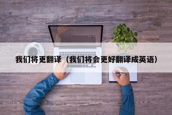 我们将更翻译（我们将会更好翻译成英语）