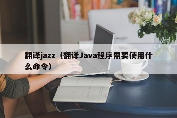翻译jazz（翻译Java程序需要使用什么命令）
